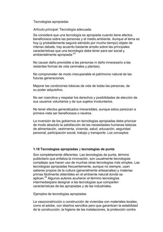 Tecnologías apropiadas

Artículo principal: Tecnología adecuada.
Se considera que una tecnología es apropiada cuando tiene efectos
beneficiosos sobre las personas y el medio ambiente. Aunque el tema es
hoy (y probablemente seguirá siéndolo por mucho tiempo) objeto de
intenso debate, hay acuerdo bastante amplio sobre las principales
características que una tecnología debe tener para ser social y
ambientalmente apropiada:43

No causar daño previsible a las personas ni daño innecesario a las
restantes formas de vida (animales y plantas).

No comprometer de modo irrecuperable el patrimonio natural de las
futuras generaciones.

Mejorar las condiciones básicas de vida de todas las personas, de
su poder adquisitivo.

No ser coercitiva y respetar los derechos y posibilidades de elección de
sus usuarios voluntarios y de sus sujetos involuntarios.

No tener efectos generalizados irreversibles, aunque estos parezcan a
primera vista ser beneficiosos o neutros.

La inversión de los gobiernos en tecnologías apropiadas debe priorizar
de modo absoluto la satisfacción de las necesidades humanas básicas
de alimentación, vestimenta, vivienda, salud, educación, seguridad
personal, participación social, trabajo y transporte. Los conceptos



1.18 Tecnologías apropiadas y tecnologías de punta
Son completamente diferentes. Las tecnologías de punta, término
publicitario que enfatiza la innovación, son usualmente tecnologías
complejas que hacen uso de muchas otras tecnologías más simples. Las
tecnologías apropiadas frecuentemente, aunque no siempre, usan
saberes propios de la cultura (generalmente artesanales) y materias
primas fácilmente obtenibles en el ambiente natural donde se
aplican.44 Algunos autores acuñaron el término tecnologías
intermediaspara designar a las tecnologías que comparten
características de las apropiadas y de las industriales.

Ejemplos de tecnologías apropiadas

La vasoconstricción o construcción de viviendas con materiales locales,
como el adobe, con diseños sencillos pero que garanticen la estabilidad
de la construcción, la higiene de las instalaciones, la protección contra
 