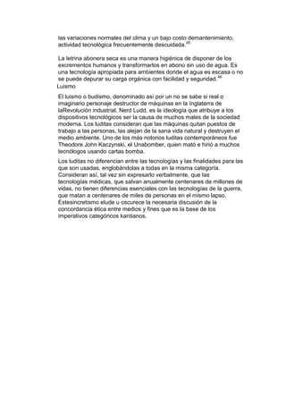 las variaciones normales del clima y un bajo costo demantenimiento,
actividad tecnológica frecuentemente descuidada.45

La letrina abonera seca es una manera higiénica de disponer de los
excrementos humanos y transformarlos en abono sin uso de agua. Es
una tecnología apropiada para ambientes donde el agua es escasa o no
se puede depurar su carga orgánica con facilidad y seguridad. 46
Luismo
El luismo o budismo, denominado así por un no se sabe si real o
imaginario personaje destructor de máquinas en la Inglaterra de
laRevolución industrial, Nerd Ludd, es la ideología que atribuye a los
dispositivos tecnológicos ser la causa de muchos males de la sociedad
moderna. Los luditas consideran que las máquinas quitan puestos de
trabajo a las personas, las alejan de la sana vida natural y destruyen el
medio ambiente. Uno de los más notorios luditas contemporáneos fue
Theodore John Kaczynski, el Unabomber, quien mató e hirió a muchos
tecnólogos usando cartas bomba.
Los luditas no diferencian entre las tecnologías y las finalidades para las
que son usadas, englobándolas a todas en la misma categoría.
Consideran así, tal vez sin expresarlo verbalmente, que las
tecnologías médicas, que salvan anualmente centenares de millones de
vidas, no tienen diferencias esenciales con las tecnologías de la guerra,
que matan a centenares de miles de personas en el mismo lapso.
Estesincretismo elude u oscurece la necesaria discusión de la
concordancia ética entre medios y fines que es la base de los
imperativos categóricos kantianos.
 