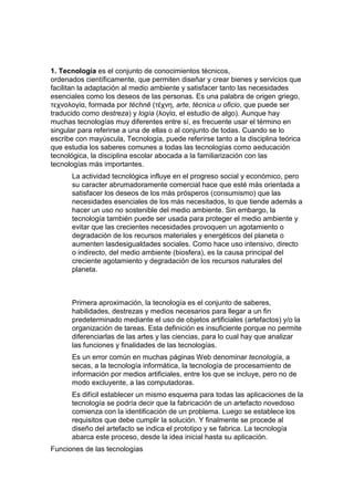 1. Tecnología es el conjunto de conocimientos técnicos,
ordenados científicamente, que permiten diseñar y crear bienes y servicios que
facilitan la adaptación al medio ambiente y satisfacer tanto las necesidades
esenciales como los deseos de las personas. Es una palabra de origen griego,
τεχνολογία, formada por téchnē (τέχνη, arte, técnica u oficio, que puede ser
traducido como destreza) y logía (λογία, el estudio de algo). Aunque hay
muchas tecnologías muy diferentes entre sí, es frecuente usar el término en
singular para referirse a una de ellas o al conjunto de todas. Cuando se lo
escribe con mayúscula, Tecnología, puede referirse tanto a la disciplina teórica
que estudia los saberes comunes a todas las tecnologías como aeducación
tecnológica, la disciplina escolar abocada a la familiarización con las
tecnologías más importantes.
      La actividad tecnológica influye en el progreso social y económico, pero
      su caracter abrumadoramente comercial hace que esté más orientada a
      satisfacer los deseos de los más prósperos (consumismo) que las
      necesidades esenciales de los más necesitados, lo que tiende además a
      hacer un uso no sostenible del medio ambiente. Sin embargo, la
      tecnología también puede ser usada para proteger el medio ambiente y
      evitar que las crecientes necesidades provoquen un agotamiento o
      degradación de los recursos materiales y energéticos del planeta o
      aumenten lasdesigualdades sociales. Como hace uso intensivo, directo
      o indirecto, del medio ambiente (biosfera), es la causa principal del
      creciente agotamiento y degradación de los recursos naturales del
      planeta.



      Primera aproximación, la tecnología es el conjunto de saberes,
      habilidades, destrezas y medios necesarios para llegar a un fin
      predeterminado mediante el uso de objetos artificiales (artefactos) y/o la
      organización de tareas. Esta definición es insuficiente porque no permite
      diferenciarlas de las artes y las ciencias, para lo cual hay que analizar
      las funciones y finalidades de las tecnologías.
      Es un error común en muchas páginas Web denominar tecnología, a
      secas, a la tecnología informática, la tecnología de procesamiento de
      información por medios artificiales, entre los que se incluye, pero no de
      modo excluyente, a las computadoras.
      Es difícil establecer un mismo esquema para todas las aplicaciones de la
      tecnología se podría decir que la fabricación de un artefacto novedoso
      comienza con la identificación de un problema. Luego se establece los
      requisitos que debe cumplir la solución. Y finalmente se procede al
      diseño del artefacto se indica el prototipo y se fabrica. La tecnología
      abarca este proceso, desde la idea inicial hasta su aplicación.
Funciones de las tecnologías
 