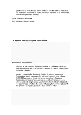 producciones intelectuales, el más profundo estudio sobre la resolución
      de problemas cognitivos es hecho por Newell y Simón, en el celebérrimo
      libro Hunan problema solving.6

Véase también: Creatividad
Hitos del desarrollo tecnológico




1.3 Algunos hitos tecnológicos prehistóricos




Herramientas de piedra inuit.

      Muchas tecnologías han sido inventadas de modo independiente en
      diferentes lugares y épocas; se cita a continuación sólo la más antigua
      invención conocida.

      Armas y herramientas de piedra: Hechas de piedras toscamente
      fracturadas, fueron usadas por los primeros humanos hace más de
      2.000.000 de años en África. Las armas permitieron el auge de
      la caza de animales salvajes, ventajosa para la alimentación por su
      mayor contenido en proteínas. Las herramientas facilitaron el troceado
      de los animales, el trabajo del cuero, el hueso y la madera, produciendo
      los primeros cambios sustanciales de la forma de vida.7
 