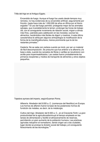 Trilla del trigo en el Antiguo Egipto.

       Encendido de fuego: Aunque el fuego fue usado desde tiempos muy
       remotos, no hay evidencias de su encendido artificial, seguramente por
       fricción, hasta hace más de 1.000.000 de años en África por el Homo
       ergaster.8 El uso del fuego permitió: protegerse mejor de los animales
       salvajes, que invariablemente le temen; prolongar las horas de trabajo
       útil, con el consiguiente incremento de relación social; migrar a climas
       más fríos, usándolo para calefacción en las moradas; cocinar los
       alimentos, haciéndolos más fáciles de digerir y masticar. A esta última
       característica le atribuyen algunos antropólogos la modificación de la
       forma de la mandíbulahumana, menos prominente que la de los
       restantes primates.9

       Cestería: No se sabe con certeza cuando se inició, por ser un material
       de fácil descomposición. Se presume que fue anterior a la alfarería y la
       base a ésta, cuando los canastos de fibras o varillas se recubrieron con
       arcilla para impermeabilizarlos. Las cestas fueron probablemente los
       primeros recipientes y medios de transporte de alimentos y otros objetos
       pequeños.




Tejedora aymara del imperio, segúnGuaman Poma.

       Alfarería: Alrededor del 8.000 a. C. (comienzos del Neolítico) en Europa.
       Los hornos de alfarero fueron la base de los posteriores hornos de
       fundición de metales, es decir, de la metalurgia.

       Cultivo del trigo: Alrededor del 8.500 a. C., en el Creciente Fértil. La gran
       productividad de la agriculturadisminuyó el tiempo empleado en las
       tareas de alimentación y facilitó el almacenamiento de reservas,
       permitiendo un gran aumento de la población humana. Las prácticas
       agrícolas redujeron el nomadismo, dando origen así a las ciudades,
       lugar donde se produjo la división social del trabajo y el consiguiente
       florecimiento de las tecnologías.10
 