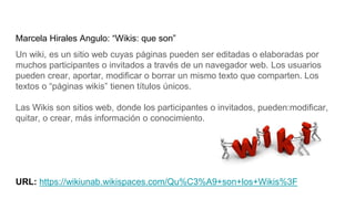Marcela Hirales Angulo: “Wikis: que son”
Un wiki, es un sitio web cuyas páginas pueden ser editadas o elaboradas por
muchos participantes o invitados a través de un navegador web. Los usuarios
pueden crear, aportar, modificar o borrar un mismo texto que comparten. Los
textos o “páginas wikis” tienen títulos únicos.
Las Wikis son sitios web, donde los participantes o invitados, pueden:modificar,
quitar, o crear, más información o conocimiento.
URL: https://wikiunab.wikispaces.com/Qu%C3%A9+son+los+Wikis%3F
 