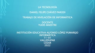 LA TECNOLOGÍA
DANIEL FELIPE CHÁVEZ PARODI
TRABAJO DE NIVELACIÓN DE INFORMÁTICA
DOCENTE
YUDIS MAESTRE
INSTITUCIÓN EDUCATIVA ALFONSO LÓPEZ PUMAREJO
INFORMÁTICA
11-01
VALLEDUPAR
CESAR
2022
 