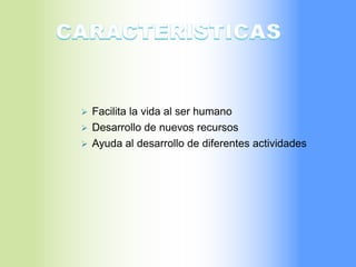  Facilita la vida al ser humano
 Desarrollo de nuevos recursos
 Ayuda al desarrollo de diferentes actividades
 