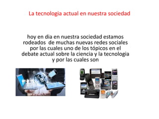 La tecnologia actual en nuestra sociedad
hoy en dia en nuestra sociedad estamos
rodeados de muchas nuevas redes sociales
por las cuales uno de los tópicos en el
debate actual sobre la ciencia y la tecnologia
y por las cuales son
 