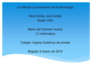 La historia y la evolución de la tecnología
Nicol torres, nicol nuñez
Grado 1001
María del Carmen muñoz
l.C informática
Colegio Virginia Gutiérrez de pineda
Bogotá, 9 marzo de 2015
 