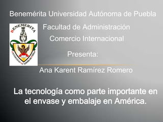 Benemérita Universidad Autónoma de Puebla
         Facultad de Administración
           Comercio Internacional

                Presenta:

        Ana Karent Ramírez Romero

 La tecnología como parte importante en
    el envase y embalaje en América.
 