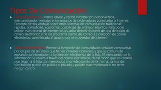 Tipos De Comunicación:
 Correo Electrónico: Permite enviar y recibir información personalizada,
intercambiando mensajes entre usuarios de ordenadores conectados a Internet.
Presenta ciertas ventajas sobre otros sistemas de comunicación tradicional:
rapidez, comodidad, economía, posibilidad de archivos adjuntos. Para poder
utilizar este recurso de Internet los usuarios deben disponer de una dirección de
correo electrónico y de un programa cliente de correo. La dirección de correo
electrónico, suministrada al usuario por el proveedor de Internet.
 Listas de distribución: Permite la formación de comunidades virtuales compuestas
por grupos de personas que tienen intereses comunes, y que se comunican
enviando su información a la dirección electrónica de la lista. El intercambio de la
información se realiza a través del correo electrónico, de tal modo que los correos
que llegan a la lista, son reenviados a los integrantes de la misma. La lista de
distribución puede ser pública o privada y puede estar moderada o no tener
ningún control.
 