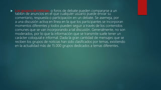  Los grupos de noticias: o foros de debate pueden compararse a un
tablón de anuncios en el que cualquier usuario puede enviar su
comentario, respuesta o participación en un debate. Se asemeja, por
a una discusión activa en línea en la que los participantes se incorporan
momentos diferentes y todos pueden seguir a través de los contenidos
comunes que se van incorporando a tal discusión. Generalmente, no son
moderados, por lo que la información que se transmite suele tener un
carácter coloquial e informal. Dada la gran cantidad de mensajes que se
reciben los grupos de noticias han sido clasificados por temas, existiendo
en la actualidad más de 15.000 grupos dedicados a temas diferentes.
 