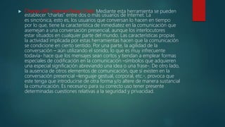  Charlas (IRC-Internet Relay Chat): Mediante esta herramienta se pueden
establecer “charlas” entre dos o más usuarios de Internet. La
es sincrónica, esto es, los usuarios que conversan lo hacen en tiempo
por lo que, tiene la característica de inmediatez en la comunicación que
asemejan a una conversación presencial, aunque los interlocutores
estar situados en cualquier parte del mundo. Las características propias
la actividad implicada por estas herramientas hacen que la comunicación
se condicione en cierto sentido. Por una parte, la agilidad de la
conversación – aún utilizando el sonido, lo que es muy infrecuente
todavía- hace que los mensajes sean cortos y tiendan a emplear formas
especiales de codificación en la comunicación –símbolos que adquieren
una especial significación abreviando una idea o una frase-. De otro lado,
la ausencia de otros elementos de comunicación, que sí existen en la
conversación presencial –lenguaje gestual, corporal, etc.-, provoca que
este tenga que introducirse de otra forma y/o altere de manera sustancial
la comunicación. Es necesario para su correcto uso tener presente
determinadas cuestiones relativas a la seguridad y privacidad.
 