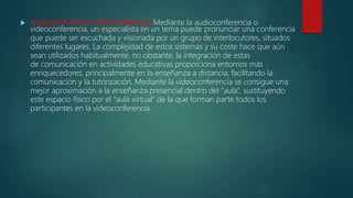  Audioconferencia-Videoconferencia: Mediante la audioconferencia o
videoconferencia, un especialista en un tema puede pronunciar una conferencia
que puede ser escuchada y visionada por un grupo de interlocutores, situados
diferentes lugares. La complejidad de estos sistemas y su coste hace que aún
sean utilizados habitualmente, no obstante, la integración de estas
de comunicación en actividades educativas proporciona entornos más
enriquecedores, principalmente en la enseñanza a distancia, facilitando la
comunicación y la tutorización. Mediante la videoconferencia se consigue una
mejor aproximación a la enseñanza presencial dentro del “aula”, sustituyendo
este espacio físico por el “aula virtual” de la que forman parte todos los
participantes en la videoconferencia.
 