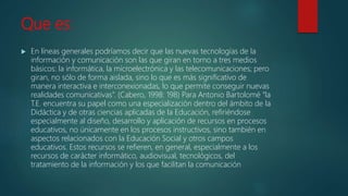 Que es:
 En líneas generales podríamos decir que las nuevas tecnologías de la
información y comunicación son las que giran en torno a tres medios
básicos: la informática, la microelectrónica y las telecomunicaciones; pero
giran, no sólo de forma aislada, sino lo que es más significativo de
manera interactiva e interconexionadas, lo que permite conseguir nuevas
realidades comunicativas”. (Cabero, 1998: 198) Para Antonio Bartolomé “la
T.E. encuentra su papel como una especialización dentro del ámbito de la
Didáctica y de otras ciencias aplicadas de la Educación, refiriéndose
especialmente al diseño, desarrollo y aplicación de recursos en procesos
educativos, no únicamente en los procesos instructivos, sino también en
aspectos relacionados con la Educación Social y otros campos
educativos. Estos recursos se refieren, en general, especialmente a los
recursos de carácter informático, audiovisual, tecnológicos, del
tratamiento de la información y los que facilitan la comunicación
 