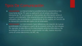 Tipos De Comunicación:
 Interactividad: La interactividad es posiblemente la característica más
importante de las TIC para su aplicación en el campo educativo.
Mediante las TIC se consigue un intercambio de información entre el
usuario y el ordenador. Esta característica permite adaptar los recursos
utilizados a las necesidades y características de los sujetos, en función de
la interacción concreta del sujeto con el ordenador.
 Interconexión: La interconexión hace referencia a la creación de nuevas
posibilidades tecnológicas a partir de la conexión entre dos tecnologías.
Por ejemplo, la telemática es la interconexión entre la informática y las
tecnologías de comunicación, propiciando con ello, nuevos recursos
como el correo electrónico, los IRC, etc.
 
