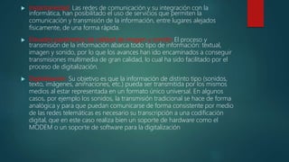  Instantaneidad: Las redes de comunicación y su integración con la
informática, han posibilitado el uso de servicios que permiten la
comunicación y transmisión de la información, entre lugares alejados
físicamente, de una forma rápida.
 Elevados parámetros de calidad de imagen y sonido: El proceso y
transmisión de la información abarca todo tipo de información: textual,
imagen y sonido, por lo que los avances han ido encaminados a conseguir
transmisiones multimedia de gran calidad, lo cual ha sido facilitado por el
proceso de digitalización.
 Digitalización: Su objetivo es que la información de distinto tipo (sonidos,
texto, imágenes, animaciones, etc.) pueda ser transmitida por los mismos
medios al estar representada en un formato único universal. En algunos
casos, por ejemplo los sonidos, la transmisión tradicional se hace de forma
analógica y para que puedan comunicarse de forma consistente por medio
de las redes telemáticas es necesario su transcripción a una codificación
digital, que en este caso realiza bien un soporte de hardware como el
MODEM o un soporte de software para la digitalización
 