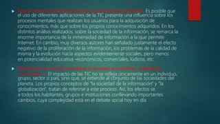  Mayor Influencia sobre los procesos que sobre los productos: Es posible que
el uso de diferentes aplicaciones de la TIC presente una influencia sobre los
procesos mentales que realizan los usuarios para la adquisición de
conocimientos, más que sobre los propios conocimientos adquiridos. En los
distintos análisis realizados, sobre la sociedad de la información, se remarca la
enorme importancia de la inmensidad de información a la que permite
Internet. En cambio, muy diversos autores han señalado justamente el efecto
negativo de la proliferación de la información, los problemas de la calidad de
misma y la evolución hacia aspectos evidentemente sociales, pero menos
en potencialidad educativa -económicos, comerciales, lúdicos, etc.
 Penetración en todos los sectores (culturales, económicos, educativos,
industriales…). El impacto de las TIC no se refleja únicamente en un individuo,
grupo, sector o país, sino que, se extiende al conjunto de las sociedades del
planeta. Los propios conceptos de "la sociedad de la información" y "la
globalización", tratan de referirse a este proceso. Así, los efectos se
a todos los habitantes, grupos e instituciones conllevando importantes
cambios, cuya complejidad está en el debate social hoy en día
 