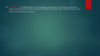  Diversidad: La utilidad de las tecnologías puede ser muy diversa, desde la
mera comunicación entre personas, hasta el proceso de la información para
crear informaciones nuevas.
 