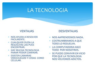 LA TECNOLOGIA
VENTAJAS
NOS AYUDA A RESOLVER
FACILMENTE.
CUALQUIER DUDA LA
RESUELVAS LAS PUES
ENCONTRAR.
HAY MUCHA TECNOLOGIA
PARAR PODER CAMINAR.
EXISTEN CAMARAS
VIDEOJUEGOS Y COSAS COMO
CELULAR.
DESVENTAJAS
NOS AAPRENDEMOS NADA.
COSTRUMBRAMOS A QUE
TODO LO RESUELVA.
LA COMPUTADORA HACE
TODO POR NOSOTROS.
SE PUEDE CONVIVIR EN VICIO
POR QUE LA TECNOLOGIA
NOS VOLVEMOS ADICTOS.