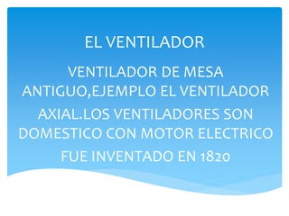 EL VENTILADOR
VENTILADOR DE MESA
ANTIGUO,EJEMPLO EL VENTILADOR
AXIAL.LOS VENTILADORES SON
DOMESTICO CON MOTOR ELECTRICO
FUE INVENTADO EN 1820