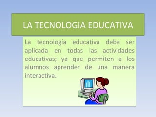 LA TECNOLOGIA EDUCATIVA La tecnología educativa debe ser aplicada en todas las actividades educativas; ya que permiten a los alumnos aprender de una manera interactiva. 