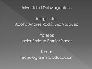 Universidad Del Magdalena 
Integrante: 
Adolfo Andrés Rodríguez Vásquez 
Profesor: 
Javier Enrique Bernier Yanes 
Tema: 
Tecnología en la Educación 
 