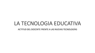 LA TECNOLOGIA EDUCATIVA
ACTITUD DEL DOCENTE FRENTE A LAS NUEVAS TECNOLOGÍAS
 