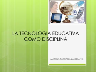 LA TECNOLOGIA EDUCATIVA
COMO DISCIPLINA
MARIELA PÁRRAGA ZAMBRANO
 