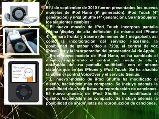 El 1 de septiembre de 2010 fueron presentados los nuevos
modelos de iPod Nano (6ª generación), iPod Touch (4ª
generación) y iPod Shuffle (4ª generación). Se introdujeron
los siguientes cambios:
  El nuevo modelo de iPod Touch incorpora pantalla
Retina display de alta definición (la misma del iPhone
4), cámara frontal y trasera (de menos de 1 megapixel), así
como la incorporación del servicio FaceTime, la
posibilidad de grabar vídeo a 720p, el control de voz
VoiceOver y la incorporación del procesador A4 de Apple.
  En el nuevo modelo de iPod Nano, se ha cambiado el
diseño, suprimiendo el control por rueda de clic y
dotándolo de una pantalla multitáctil, con el mismo
sistema que en los iPhone y iPod Touch. Se ha añadido
también el control VoiceOver y el servicio Genius.
  El nuevo modelo de iPod Shuffle ha modificado el
diseño, haciéndolo más compacto. Se incluye además la
posibilidad de añadir listas de reproducción de canciones.
El nuevo modelo de iPod Shuffle ha modificado el
diseño, haciéndolo más compacto. Se incluye además la
posibilidad de añadir listas de reproducción de canciones.
 