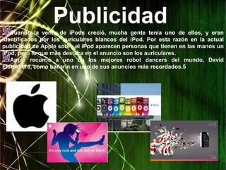 Publicidad
   Cuando la venta de iPods creció, mucha gente tenía uno de ellos, y eran
identificados por los auriculares blancos del iPod. Por esta razón en la actual
publicidad de Apple sobre el iPod aparecen personas que tienen en las manos un
iPod, pero lo que más destaca en el anuncio son los auriculares.
   Apple recurrió a uno de los mejores robot dancers del mundo, David
Elsewhere, como bailarín en uno de sus anuncios más recordados.5
 