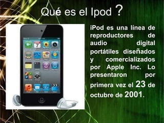 Qué es el Ipod ?
         iPod es una línea de
         reproductores      de
         audio          digital
         portátiles diseñados
         y    comercializados
         por Apple Inc. Lo
         presentaron       por
         primera vez el   23 de
         octubre de 2001.
 