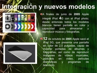 Integración y nuevos modelos
            A finales de junio de 2005 Apple
            integró iPod 4G con el iPod photo;
            desde entonces todos los modelos
            blancos tienen pantalla en color y
            capacidad    para      almacenar y
            reproducir música y fotografías.

            12 de octubre de 2005 Apple sacó el
            iPod 5G, que presenta una pantalla
            en color de 2,5 pulgadas, capaz de
            mostrar portadas de álbumes y
            fotografías, así como de reproducir
            imágenes de vídeos musicales,
            podcasts     en    vídeo,   películas
            domésticas      y    programas     de
            televisión.
 