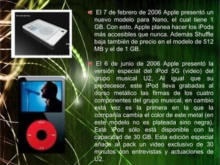 El 7 de febrero de 2006 Apple presentó un
nuevo modelo para Nano, el cual tiene 1
GB. Con esto, Apple planea hacer los iPods
más accesibles que nunca. Además Shuffle
baja también de precio en el modelo de 512
MB y el de 1 GB.

 El 6 de junio de 2006 Apple presentó la
versión especial del iPod 5G (video) del
grupo musical U2, Al igual que su
predecesor, este iPod lleva grabadas al
dorso metálico las firmas de los cuatro
componentes del grupo musical, en cambio
esta vez es la primera en la que la
compañía cambia el color de este metal (en
este modelo no es plateada sino negra).
Este iPod sólo está disponible con la
capacidad de 30 GB. Esta edición especial
añade al pack un video exclusivo de 30
minutos con entrevistas y actuaciones de
U2.
 