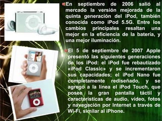 En septiembre de 2006 salió al
mercado la versión mejorada de la
quinta generación del iPod, también
conocida como iPod 5.5G. Entre los
cambios principales resaltan una
mejor en la eficiencia de la batería, y
una mejor iluminación.

El 5 de septiembre de 2007 Apple
presentó las siguientes generaciones
de los iPod: el iPod fue rebautizado
«iPod Classic» y se incrementaron
sus capacidades; el iPod Nano fue
completamente rediseñado, y se
agregó a la línea el iPod Touch, que
posee la gran pantalla táctil y
características de audio, vídeo, fotos
y navegación por Internet a través de
Wi-Fi, similar al iPhone.
 