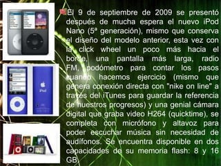 El 9 de septiembre de 2009 se presentó
después de mucha espera el nuevo iPod
Nano (5ª generación), mismo que conserva
el diseño del modelo anterior, esta vez con
la click wheel un poco más hacia el
borde, una pantalla más larga, radio
FM, podómetro para contar los pasos
cuando hacemos ejercicio (mismo que
genera conexión directa con "nike on line" a
través del iTunes para guardar la referencia
de nuestros progresos) y una genial cámara
digital que graba video H264 (quicktime), se
completa con micrófono y altavoz para
poder escuchar música sin necesidad de
audífonos. Se encuentra disponible en dos
capacidades de su memoria flash: 8 y 16
GB.
 