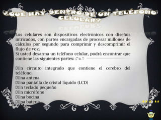 Los celulares son dispositivos electrónicos con diseños
intricados, con partes encargadas de procesar millones de
cálculos por segundo para comprimir y descomprimir el
flujo de voz.
Si usted desarma un teléfono celular, podrá encontrar que
contiene las siguientes partes:

Un circuito integrado que contiene el cerebro del
teléfono.
Una antena
Una pantalla de cristal líquido (LCD)
 teclado pequeño
 Un
 micrófono
 Un
Una bocina
Una batería
 