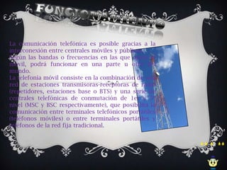 La comunicación telefónica es posible gracias a la
interconexión entre centrales móviles y públicas.
Según las bandas o frecuencias en las que opera el
móvil, podrá funcionar en una parte u otra del
mundo.
La telefonía móvil consiste en la combinación de una
red de estaciones transmisoras-receptoras de radio
(repetidores, estaciones base o BTS) y una serie de
centrales telefónicas de conmutación de 1er y 5º
nivel (MSC y BSC respectivamente), que posibilita la
comunicación entre terminales telefónicos portátiles
(teléfonos móviles) o entre terminales portátiles y
teléfonos de la red fija tradicional.
 