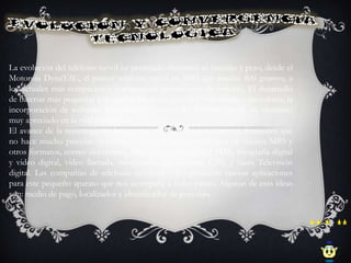 La evolución del teléfono móvil ha permitido disminuir su tamaño y peso, desde el
Motorola DynaTAC, el primer teléfono móvil en 1983 que pesaba 800 gramos, a
los actuales más compactos y con mayores prestaciones de servicio. El desarrollo
de baterías más pequeñas y de mayor duración, pantallas más nítidas y de colores, la
incorporación de software más amigable, hacen del teléfono móvil un elemento
muy apreciado en la vida moderna.
El avance de la tecnología ha hecho que estos aparatos incorporen funciones que
no hace mucho parecían futuristas, como juegos, reproducción de música MP3 y
otros formatos, correo electrónico, SMS, agenda electrónica PDA, fotografía digital
y video digital, video llamada, navegación por Internet, GPS, y hasta Televisión
digital. Las compañías de telefonía móvil ya están pensando nuevas aplicaciones
para este pequeño aparato que nos acompaña a todas partes. Algunas de esas ideas
son: medio de pago, localizador e identificador de personas.
 