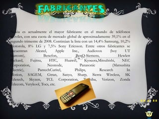 Nokia es actualmente el mayor fabricante en el mundo de teléfonos
móviles, con una cuota de mercado global de aproximadamente 39,1% en el
segundo trimestre de 2008. Continúan la lista con un 14,4% Samsung, 10,2%
Motorola, 8% LG y 7,5% Sony Ericsson. Entre otros fabricantes se
encuentran      Alcatel,    Apple     Inc.,      Audiovox      (hoy     UT
Starcom),             Benefon,           BenQ-Siemens,              Hewlett
Packard,     Fujitsu,    HTC,     Huawei,      Kyocera,Mitsubishi,     NEC
Corporation,             Neonode,           Panasonic            (Matsushita
Electric),        PantechCuritel,       Philips,         Research        In
Motion, SAGEM, Gtran, Sanyo, Sharp, Sierra Wireless, SK
Teletech, Skyzen, TCL Corporation, Toshiba, Verizon, Zonda
Telecom, Verykool, Tocs, etc.
 