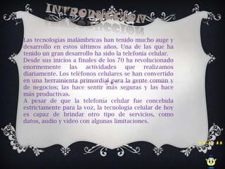 Las tecnologías inalámbricas han tenido mucho auge y
desarrollo en estos últimos años. Una de las que ha
tenido un gran desarrollo ha sido la telefonía celular.
Desde sus inicios a finales de los 70 ha revolucionado
enormemente      las   actividades    que    realizamos
diariamente. Los teléfonos celulares se han convertido
en una herramienta primordial para la gente común y
de negocios; las hace sentir más seguras y las hace
más productivas.
A pesar de que la telefonía celular fue concebida
estrictamente para la voz, la tecnología celular de hoy
es capaz de brindar otro tipo de servicios, como
datos, audio y video con algunas limitaciones.
 