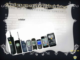 El teléfono móvil es un dispositivo inalámbrico electrónico
que permite tener acceso a la red de telefonía celular o móvil.
Se denomina celular en la mayoría de países latinoamericanos
debido a que el servicio funciona mediante una red de
celdas, donde cada antena repetidora de señal es una célula, si
bien también existen redes telefónicas móviles satelitales. Su
principal característica es su portabilidad, que permite
comunicarse desde casi cualquier lugar. La principal función
es la comunicación de voz, como el teléfono convencional.
 