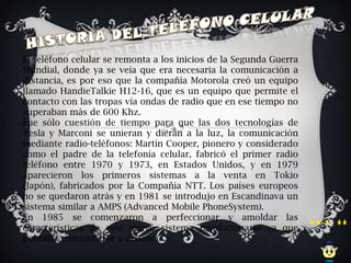 El teléfono celular se remonta a los inicios de la Segunda Guerra
Mundial, donde ya se veía que era necesaria la comunicación a
distancia, es por eso que la compañía Motorola creó un equipo
llamado HandieTalkie H12-16, que es un equipo que permite el
contacto con las tropas vía ondas de radio que en ese tiempo no
superaban más de 600 Khz.
Fue sólo cuestión de tiempo para que las dos tecnologías de
Tesla y Marconi se unieran y dieran a la luz, la comunicación
mediante radio-teléfonos: Martín Cooper, pionero y considerado
como el padre de la telefonía celular, fabricó el primer radio
teléfono entre 1970 y 1973, en Estados Unidos, y en 1979
aparecieron los primeros sistemas a la venta en Tokio
(Japón), fabricados por la Compañía NTT. Los países europeos
no se quedaron atrás y en 1981 se introdujo en Escandinava un
sistema similar a AMPS (Advanced Mobile PhoneSystem).
En 1985 se comenzaron a perfeccionar y amoldar las
características de este nuevo sistema revolucionario ya que
permitía comunicarse a distancia.
 