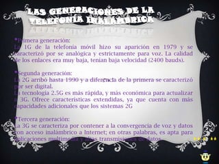 •Primera generación:
La 1G de la telefonía móvil hizo su aparición en 1979 y se
caracterizó por se analógica y estrictamente para voz. La calidad
de los enlaces era muy baja, tenían baja velocidad (2400 bauds).

•Segunda generación:
La 2G arribó hasta 1990 y a diferencia de la primera se caracterizó
por ser digital.
La tecnología 2.5G es más rápida, y más económica para actualizar
a 3G. Ofrece características extendidas, ya que cuenta con más
capacidades adicionales que los sistemas 2G

•Tercera generación:
La 3G se caracteriza por contener a la convergencia de voz y datos
con acceso inalámbrico a Internet; en otras palabras, es apta para
aplicaciones multimedia y altas transmisiones de datos.
 
