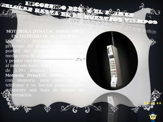MOTOROLA DYNATAC 8000X (1982)
   UN TELÉFONO DE MUCHO PESO
En 1973, Motorola presentó un
prototipo del primer teléfono celular
portátil del mundo. Aquel teléfono
media cerca de 30 centímetros de largo
y pesaba casi 800 gramos. Fue lanzado
al mercado hasta 1983 y tenía un costo
de 3,995 dólares. Conocido como
Motorola DynaTAC 8000X, contaba
con memoria para almacenar 30
teléfonos y su batería proporcionaba
solamente una hora de tiempo de
conversación.
 