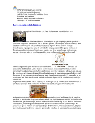 PRÁCTICA PROFESIONAL DOCENTE I
Dirección de Educación Superior
INSTITUTO DE EDUCACIÓN SUPERIOR 9-024
Profesora: Barrera Laura
Alumnas: Barros Brenda y Varo Julieta
Tecnología y su Didáctica Examen
La Tecnologia en la Educación
Tecnologías y su aplicación didáctica a la clase de literatura, entendiéndola en el
más amplio sentido del término pues lo que propongo puede aplicarse a
cualquier asignatura relacionada con la materia general y a cualquier nivel académico. Tras
una breve introducción a la utilidad didáctica de algunos de los últimos avances
tecnológicos, expongo una serie de actividades útiles y practicables que el profesor de
literatura puede realizar con los diversos medios que tiene a su alcance, básicamente,
agrupo estos ejercicios en tres bloques diferentes: medios audiovisuales, el uso del
ordenador personal y las posibilidades que Internet ofrece a los
estudiantes de literatura. Como medios audiovisuales, en clase de literatura podemos
recurrir al reproductor de sonido, bien en formato cassettes bien como CD, para oír música.
En ocasiones se trata de música ambiental, relacionada de alguna manera con la época o el
lugar que sirven como contexto al autor o texto literario que se estudie. El ordenador se ha
convertido, sin duda, en elemento imprescindible en el proceso de enseñanza-aprendizaje
de muchas
asignaturas relacionadas con la ciencia y la tecnología. En el campo de las humanidades, y
en el caso concreto de la literatura, el ordenador se utilizará, principalmente, para
actividades concretas y puntuales como la elaboración de trabajos
escritos, la preparación de presentaciones orales, etc. Internet es una ventana al mundo de la
información que, desde luego, resulta imprescindible conocer hoy en día. Para el estudiante
de literatura, Internet aporta innumerables posibilidades relacionadas con su campo de
estudio, ya que le permite acceder a catálogos de bibliotecas, revistas electrónicas, páginas
especializadas en las épocas o autores que estudie e incluso la lectura de textos originales y
 