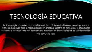 La tecnología educativa es el resultado de las prácticas de diferentes concepciones y
teorías educativas para la resolución de un amplio espectro de problemas y situaciones
referidos a la enseñanza y el aprendizaje, apoyadas en las tecnologías de la información
y la comunicación.
TECNOLOGÍA EDUCATIVA
 