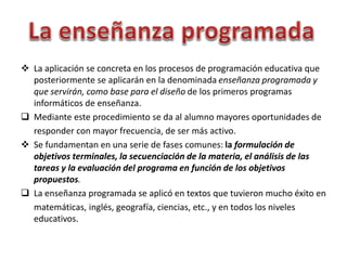  La aplicación se concreta en los procesos de programación educativa que
posteriormente se aplicarán en la denominada enseñanza programada y
que servirán, como base para el diseño de los primeros programas
informáticos de enseñanza.
 Mediante este procedimiento se da al alumno mayores oportunidades de
responder con mayor frecuencia, de ser más activo.
 Se fundamentan en una serie de fases comunes: la formulación de
objetivos terminales, la secuenciación de la materia, el análisis de las
tareas y la evaluación del programa en función de los objetivos
propuestos.
 La enseñanza programada se aplicó en textos que tuvieron mucho éxito en
matemáticas, inglés, geografía, ciencias, etc., y en todos los niveles
educativos.
 