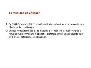  En 1954, Skinner publicó un artículo titulado «La ciencia del aprendizaje y
el arte de la enseñanza»
 El objetivo fundamental de la máquina de enseñar era asegurar que el
refuerzo fuera inmediato y obligar al alumno a emitir una respuesta que
pudiera ser reforzada a continuación.
 