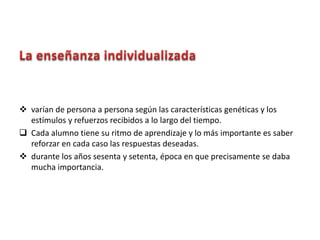  varían de persona a persona según las características genéticas y los
estímulos y refuerzos recibidos a lo largo del tiempo.
 Cada alumno tiene su ritmo de aprendizaje y lo más importante es saber
reforzar en cada caso las respuestas deseadas.
 durante los años sesenta y setenta, época en que precisamente se daba
mucha importancia.
 