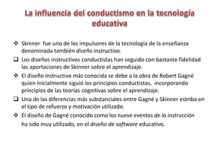  Skinner fue uno de los impulsores de la tecnología de la enseñanza
denominada también diseño instructivo.
 Los diseños instructivos conductistas han seguido con bastante fidelidad
las aportaciones de Skinner sobre el aprendizaje.
 El diseño instructivo más conocida se debe a la obra de Robert Gagné
quien inicialmente siguió los principios conductistas, incorporando
principios de las teorías cognitivas sobre el aprendizaje.
 Una de las diferencias más substanciales entre Gagné y Skinner estriba en
el tipo de refuerzo y motivación utilizado.
 El diseño de Gagné conocido como los nueve eventos de la instrucción
ha sido muy utilizado, en el diseño de software educativo.
 