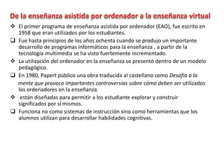  El primer programa de enseñanza asistida por ordenador (EAO), fue escrito en
1958 que eran utilizados por los estudiantes.
 Fue hasta principios de los años ochenta cuando se produjo un importante
desarrollo de programas informáticos para la enseñanza , a partir de la
tecnología multimedia se ha visto fuertemente incrementado.
 La utilización del ordenador en la enseñanza se presentó dentro de un modelo
pedagógico.
 En 1980, Papert público una obra traducida al castellano como Desafio a la
mente que provoca importantes controversias sobre cómo deben ser utilizados
los ordenadores en la enseñanza.
 están diseñadas para permitir a los estudiante explorar y construir
significados por sí mismos.
 Funciona no como sistemas de instrucción sino como herramientas que los
alumnos utilizan para desarrollar habilidades cognitivas.
 