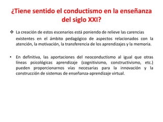 ¿Tiene sentido el conductismo en la enseñanza
del siglo XXI?
 La creación de estos escenarios está poniendo de relieve las carencias
existentes en el ámbito pedagógico de aspectos relacionados con la
atención, la motivación, la transferencia de los aprendizajes y la memoria.
• En definitiva, las aportaciones del neoconductismo al igual que otras
líneas psicológicas aprendizaje (cognitivismo, constructivismo, etc.)
pueden proporcionarnos vías necesarias para la innovación y la
construcción de sistemas de enseñanza-aprendizaje virtual.
 